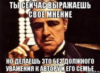 ты сейчас выражаешь свое мнение но делаешь это без должного уважения к автору и его семье