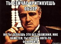 ты сейчас критикуешь обзор но ты делаешь это без уважения, мне кажется, ты хочешь кого-то оскорбить