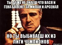 ты даже не знаеш что вася и гена болеют за милан и арсенал но ты выбиваеш их из лиги чемпионов