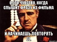 о,это чувство, когда слышит фразу из фильма и начинаешь повторять ее.