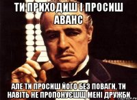 ти приходиш і просиш аванс але ти просиш його без поваги, ти навіть не пропонуєшщ мені дружби