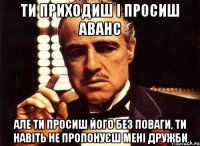 ти приходиш і просиш аванс але ти просиш його без поваги, ти навіть не пропонуєш мені дружби