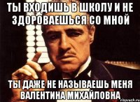 ты входишь в школу и не здороваешься со мной ты даже не называешь меня валентина михайловна