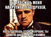 ты просишь меня накрутить тебе друзей, но ты делаешь это не искренне, ты даже не даешь ничего взамен