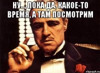 ну..., пока да, какое-то время, а там посмотрим 