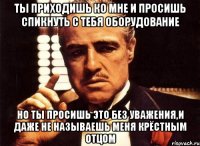 ты приходишь ко мне и просишь спикнуть с тебя оборудование но ты просишь это без уважения,и даже не называешь меня крёстным отцом