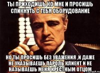 ты приходишь ко мне и просишь спикнуть с тебя оборудование но ты просишь без уважения ,и даже не указываешь пароль клиент и не называешь меня крёстным отцом