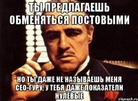 ты предлагаешь обменяться постовыми но ты даже не называешь меня сео-гуру, у тебя даже показатели нулевые