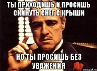 ты приходишь и просишь скинуть снег с крыши но ты просишь без уважения