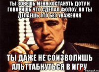 ты зовешь меня хостануть доту и говоришь что сделал фолоу, но ты делаешь это без уважения ты даже не соизволишь альттабнуться в игру