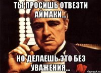 ты просишь отвезти аймаки... но делаешь это без уважения...