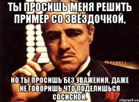 ты просишь меня решить пример со звёздочкой, но ты просишь без уважения, даже не говоришь что поделишься сосиской.