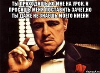 ты приходишь ко мне на урок, и просишь меня поставить зачет,но ты даже не знаешь моего имени 