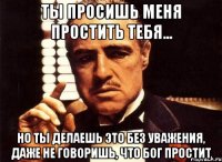 ты просишь меня простить тебя... но ты делаешь это без уважения, даже не говоришь, что бог простит