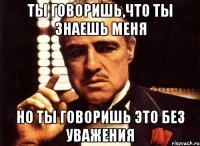 ты говоришь,что ты знаешь меня но ты говоришь это без уважения