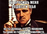 ты просишь меня подвезти тебя но ты делаешь это без уважения, ты даже не говоришь пожалуйста