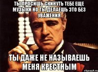 ты просишь скинуть тебе еще музыки но ты делаешь это без уважения ты даже не называешь меня крестным