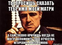 ты просишь сказать тебе имя моей матри а сам гневно кричишь когда не могут вспомнить твое отчество. игоревич. я все помню.