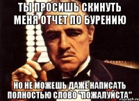 ты просишь скинуть меня отчет по бурению но не можешь даже написать полностью слово "пожалуйста"