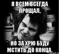 я всем всегда прощал, но за хрю буду мстить до конца.