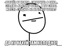 -отошёл от компа...смотришь в окно... сходить на улицу чтоль...и тут снова мысль сходить на на улицу чтоль? да ну нахуй там холодно!