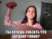  ты хочешь сказать что хардкор говно?