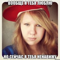 вообще я тебя люблю но сейчас я тебя ненавижу