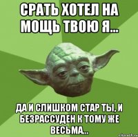 срать хотел на мощь твою я... да и слишком стар ты, и безрассуден к тому же весьма...