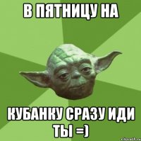 в пятницу на кубанку сразу иди ты =)