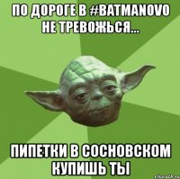 по дороге в #batmanovo не тревожься... пипетки в сосновском купишь ты