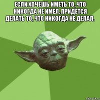 если хочешь иметь то, что никогда не имел, придется делать то, что никогда не делал. 