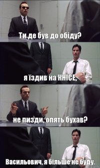 Ти де був до обіду? я їздив на КНІСЕ, не пизди, опять бухав? Васильович, я більше не буду.