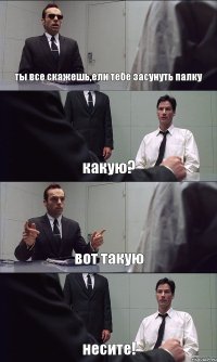 ты все скажешь,ели тебе засунуть палку какую? вот такую несите!