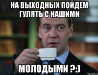 на выходных пойдем гулять с нашими молодыми ?:)