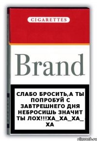 слабо бросить,а ты попробуй с завтрешнего дня небросишь значит ты ЛОХ!!!ХА_ХА_ХА_ ХА