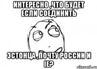 интересно ,что будет если соединить эстонца ,почту россии и ie?