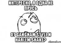 интересно, я одна не прусь от gangnam style и harlem shake?