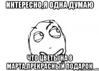 интересно,я одна думаю что цветы на 8 марта,прекрасный подарок