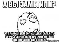 а вы заметили? что раньше чем больше друзей тем ты круче,а сейчас наоборот чем больше подписчиков.где логика?