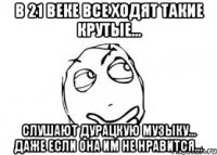 в 21 веке все ходят такие крутые... слушают дурацкую музыку... даже если она им не нравится...