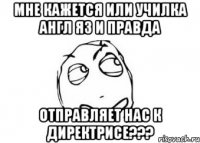 мне кажется или училка англ яз и правда отправляет нас к директрисе???