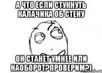 а что если стукнуть калачика об стену он станет умнее или наоборот?проверим?)