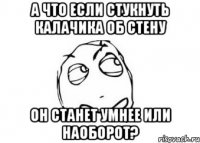 а что если стукнуть калачика об стену он станет умнее или наоборот?