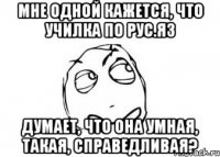 мне одной кажется, что училка по рус.яз думает, что она умная, такая, справедливая?