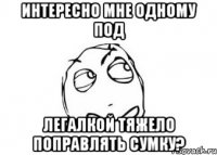 интересно мне одному под легалкой тяжело поправлять сумку?