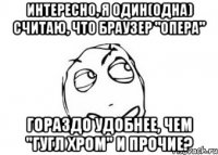 интересно, я один(одна) считаю, что браузер "опера" гораздо удобнее, чем "гугл хром" и прочие?