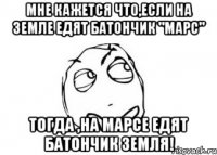 мне кажется что,если на земле едят батончик "марс" тогда ,на марсе едят батончик земля!