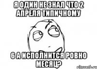 я один не знал что 2 апреля типичному 6 а исполнится ровно месяц?