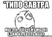 *типо завтра мы:л.н.,а почему мы не едим на авольман?