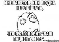 мне кажется, или я одна не слышала, что л.с. говорит: "ваш пациент умер!"...